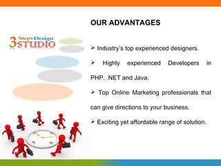 OUR ADVANTAGES


 Industry’s top experienced designers.

   Highly   experienced     Developers        in

PHP, .NET and Java.

 Top Online Marketing professionals that

can give directions to your business.

 Exciting yet affordable range of solution.
 