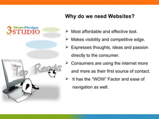 Why do we need Websites?

 Most affordable and effective tool.
 Makes visibility and competitive edge.
 Expresses thoughts, ideas and passion
   directly to the consumer.
 Consumers are using the internet more
   and more as their first source of contact.
 It has the “WOW” Factor and ease of
   navigation as well.
 