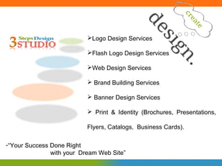 Logo Design Services

                           Flash Logo Design Services

                           Web Design Services

                            Brand Building Services

                            Banner Design Services

                            Print & Identity (Brochures, Presentations,

                           Flyers, Catalogs, Business Cards).

-“Your Success Done Right
               with your Dream Web Site”
 