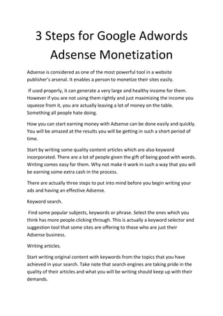 3 Steps for Google Adwords
       Adsense Monetization
Adsense is considered as one of the most powerful tool in a website
publisher’s arsenal. It enables a person to monetize their sites easily.

 If used properly, it can generate a very large and healthy income for them.
However if you are not using them rightly and just maximizing the income you
squeeze from it, you are actually leaving a lot of money on the table.
Something all people hate doing.

How you can start earning money with Adsense can be done easily and quickly.
You will be amazed at the results you will be getting in such a short period of
time.

Start by writing some quality content articles which are also keyword
incorporated. There are a lot of people given the gift of being good with words.
Writing comes easy for them. Why not make it work in such a way that you will
be earning some extra cash in the process.

There are actually three steps to put into mind before you begin writing your
ads and having an effective Adsense.

Keyword search.

 Find some popular subjects, keywords or phrase. Select the ones which you
think has more people clicking through. This is actually a keyword selector and
suggestion tool that some sites are offering to those who are just their
Adsense business.

Writing articles.

Start writing original content with keywords from the topics that you have
achieved in your search. Take note that search engines are taking pride in the
quality of their articles and what you will be writing should keep up with their
demands.
 