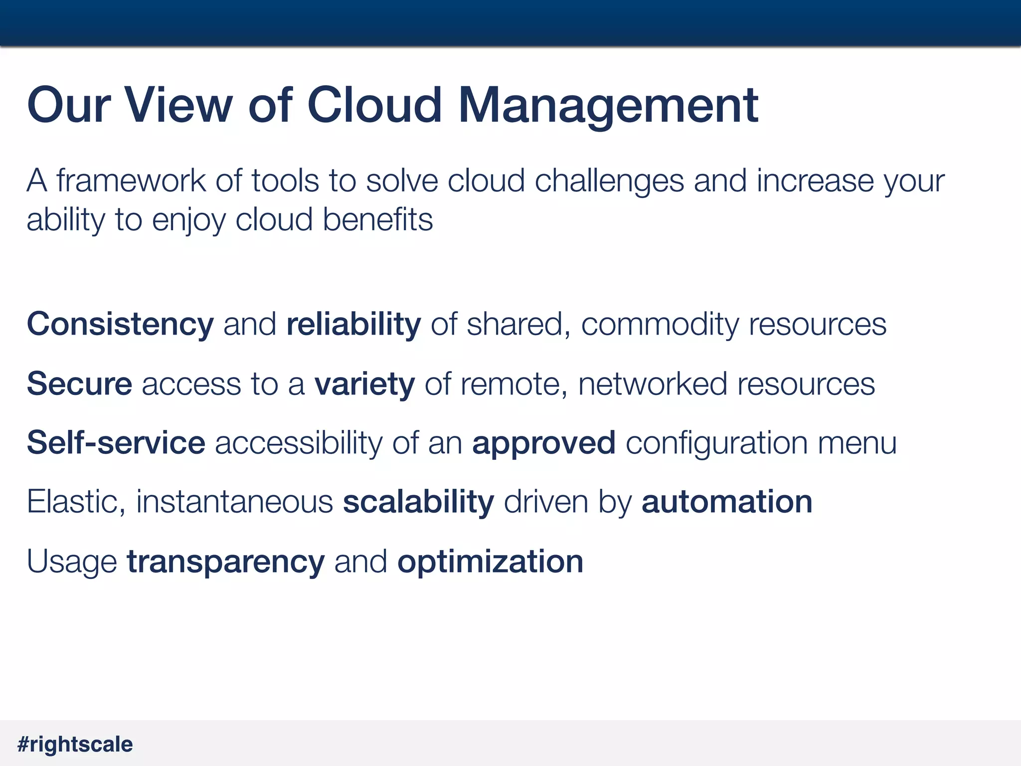 21
#

Our View of Cloud Management!
A framework of tools to solve cloud challenges and increase your
ability to enjoy cloud beneﬁts 
!
Consistency and reliability of shared, commodity resources
Secure access to a variety of remote, networked resources
Self-service accessibility of an approved conﬁguration menu
Elastic, instantaneous scalability driven by automation!
Usage transparency and optimization!

#rightscale!

 