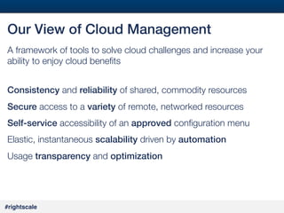 21
#

Our View of Cloud Management!
A framework of tools to solve cloud challenges and increase your
ability to enjoy cloud beneﬁts 
!
Consistency and reliability of shared, commodity resources
Secure access to a variety of remote, networked resources
Self-service accessibility of an approved conﬁguration menu
Elastic, instantaneous scalability driven by automation!
Usage transparency and optimization!

#rightscale!

 