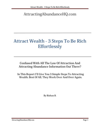 Attract Wealth - 3 Steps To Be Rich Effortlessly


             AttractingAbundanceHQ.com




  Attract Wealth - 3 Steps To Be Rich
             Effortlessly


        Confused With All The Law Of Attraction And
       Attracting Abundance Information Out There?

      In This Report I’ll Give You 3 Simple Steps To Attracting
        Wealth. Best Of All, They Work Over And Over Again.




                                    By Rishan B.




AttractingAbundanceHQ.com                                              Page 1
 