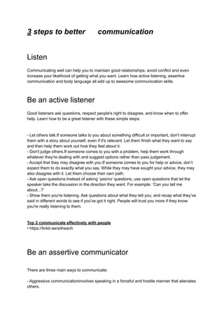 3 steps to better communication
Listen
Communicating well can help you to maintain good relationships, avoid conflict and even
increase your likelihood of getting what you want. Learn how active listening, assertive
communication and body language all add up to awesome communication skills.
Be an active listener
Good listeners ask questions, respect people's right to disagree, and know when to offer
help. Learn how to be a great listener with these simple steps:
- Let others talk.If someone talks to you about something difficult or important, don't interrupt
them with a story about yourself, even if it's relevant. Let them finish what they want to say
and then help them work out how they feel about it.
- Don't judge others.If someone comes to you with a problem, help them work through
whatever they're dealing with and suggest options rather than pass judgement.
- Accept that they may disagree with you.If someone comes to you for help or advice, don’t
expect them to do exactly what you say. While they may have sought your advice, they may
also disagree with it. Let them choose their own path.
- Ask open questions.Instead of asking ‘yes/no’ questions, use open questions that let the
speaker take the discussion in the direction they want. For example: ‘Can you tell me
about...?’
- Show them you're listening. Ask questions about what they tell you, and recap what they’ve
said in different words to see if you've got it right. People will trust you more if they know
you're really listening to them.
Top 2 communicate effectively with people
• https://linktr.ee/sitheanh
Be an assertive communicator
There are three main ways to communicate:
- Aggressive communicationinvolves speaking in a forceful and hostile manner that alienates
others.
 