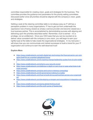 committee responsible for creating vision, goals and strategies for the business. This
committee provides the guidance and parameters for the priority setting committees
discussed earlier since all priorities should be aligned with the company’s vision, goals
and strategies.
Getting a seat at the steering committee table is not always easy as IT still has a
perception problem in many organizations. IT has to get out from underneath the
oppressive rock of being viewed as simply a service provider and become viewed as a
true business partner. This is accomplished by demonstrating success with aligning and
delivering upon the priorities described earlier. Remember, trust is earned – it’s a
privilege, not an entitlement. Once your CEO sees that you can be counted on to
deliver value consistent with the company’s core vision, you will begin to earn your
rightful seat at the table to help create the organizational strategies. In my next post, I
will share how you can communicate and market successes to build a brand for your IT
organization and continue to earn the well deserved trust!
Explore More
● https://www.ciotalknetwork.com/with-digital-twin-technology-the-financial-sector-can-reim
agine-itself-for-an-uncertain-globalized-future/
● https://www.ciotalknetwork.com/5-inspiring-change-leadership-quotes-from-dr-john-kotter
/
● https://www.ciotalknetwork.com/what-is-your-security-score/
● https://www.ciotalknetwork.com/defense-in-depth-or-zero-trust-or-sase-what-does-it-all-
mean-anyway/
● https://www.ciotalknetwork.com/pros-and-cons-in-memory-computing/
● https://www.ciotalknetwork.com/bi-governance-making-it-a-reality/
● https://www.ciotalknetwork.com/how-to-build-strong-partnerships-across-your-organizati
on/
● https://www.ciotalknetwork.com/developing-a-mergers-and-acquisitions-it-integration-pla
n/
● https://www.ciotalknetwork.com/going-global-thinking-local/
● https://www.ciotalknetwork.com/the-sixth-sense-of-leadership/
 