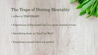 The Traps of Dieting Mentality
• A Diet is TEMPORARY
• Expectation of big weight loss in a short amount of time
• Identifying foods as “Good” or “Bad”
• Punishing yourself when not perfect
 