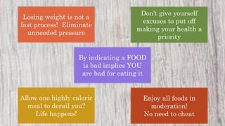 Losing weight is not a
fast process! Eliminate
unneeded pressure
Don’t give yourself
excuses to put off
making your health a
priority
By indicating a FOOD
is bad implies YOU
are bad for eating it
Allow one highly caloric
meal to derail you?
Life happens!
Enjoy all foods in
moderation!
No need to cheat
 