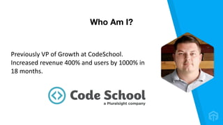 Previously	VP	of	Growth	at	CodeSchool.	
Increased	revenue	400%	and	users	by	1000%	in	
18	months.
Who Am I?
 