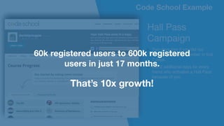 Code School Example
Hall Pass 

Campaign

Two days free if you did not
become a paying member in first
7 days.
Get 2 additional days for every
friend who activates a Hall Pass
because of you
Code School Example
60k registered users to 600k registered
users in just 17 months.
That’s 10x growth!
 