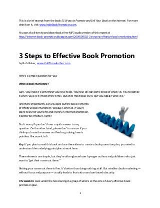 1
This is a brief excerpt from the book 55 Ways to Promote and Sell Your Book on the Internet. For more
details on it, visit www.IndieBookPromotion.com.
You can also listen to and download a free MP3 audio version of this report at
http://internet-book-promotion.blogspot.com/2009/09/02-3-steps-to-effective-book-marketing.html
3 Steps to Effective Book Promotion
by Bob Baker, www.FullTimeAuthor.com
Here’s a simple question for you:
What is book marketing?
Sure, you know it’s something you have to do. You have at least some grasp of what is it. You recognize
it when you see it (most of the time). But at its most basic level, can you explain what it is?
And more importantly, can you spell out the basic elements
of effective book marketing? Because, after all, if you’re
going to invest your time and energy in Internet promotion,
it better be effective. Right?
Don’t worry if you don’t have a quick answer to my
question. On the other hand, please don’t curse me if you
think you know the answer and feel my probing here is
pointless. Because it isn’t.
Key: If you plan to read this book and use these ideas to create a book promotion plan, you need to
understand the underlying principles at work here.
These elements are simple, but they’re often glossed over by eager authors and publishers who just
want to “get their name out there.”
Getting your name out there is fine. It’s better than doing nothing at all. But mindless book marketing —
without focus and purpose — usually leads to frustration and continued obscurity.
The solution: Look under the hood and get a grasp of what’s at the core of every effective book
promotion plan.
 