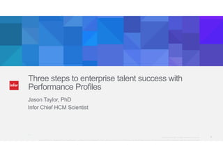 Three steps to enterprise talent success with 
Performance Profiles 
Jason Taylor, PhD 
Infor Chief HCM Scientist 
@Infor_HCM Copyright © 2013. Infor. All Rights Reserved. www.infor.com 1 
Copyright ©2014 Infor. All rights reserved. This presentation is provided for informational purposes only and does not constitute a commitment in any way. The information, products and services described herein are subject to change at any time without notice. 
 