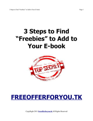 3 Steps to Find “Freebies” to Add to Your E-book                                 Page 1




             3 Steps to Find
          “Freebies” to Add to
              Your E-book




  FREEOFFERFORYOU.TK

                         CopyRight 2011 freeofferforyou.tk All Rights Reserved
 