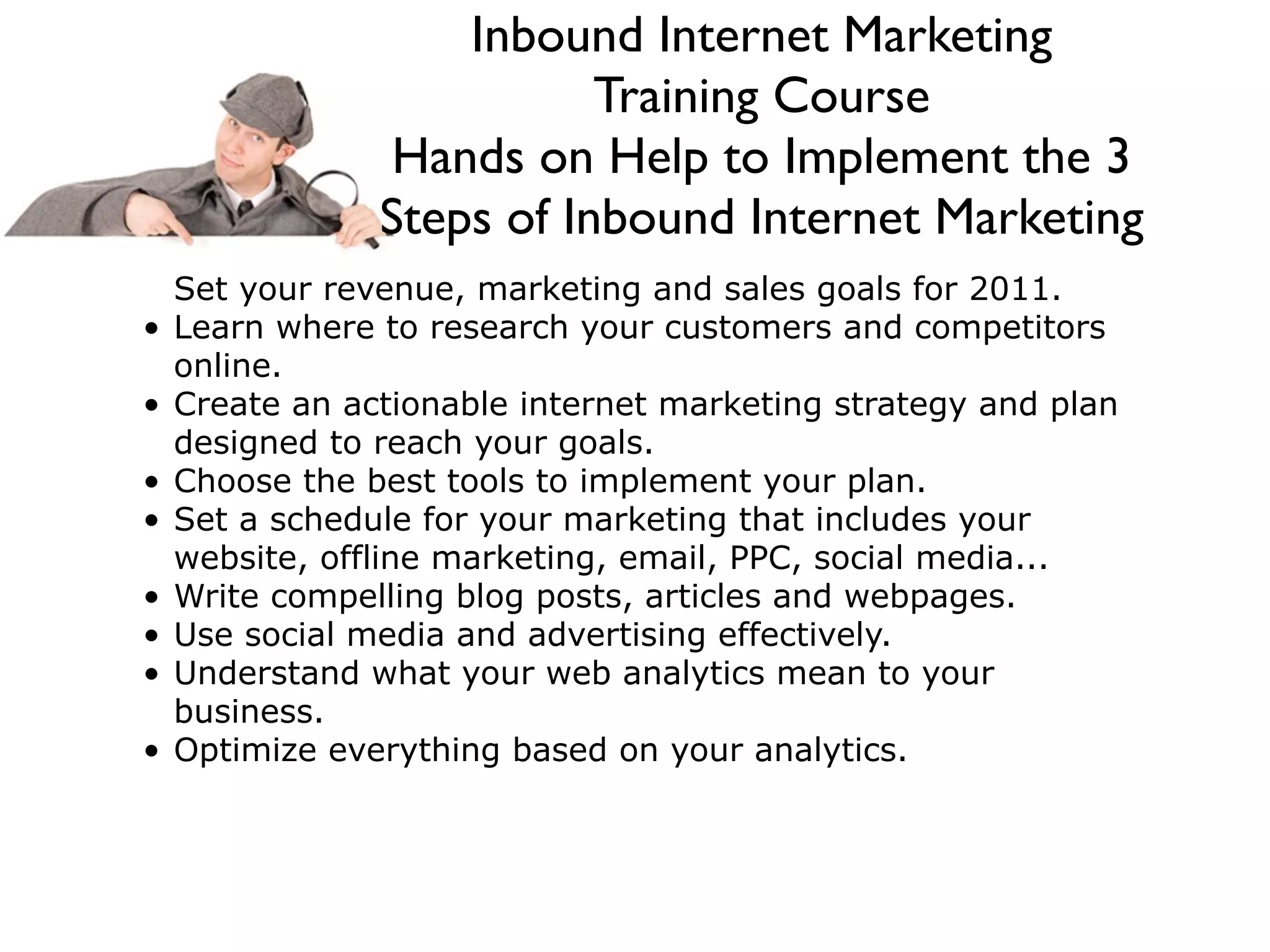 Inbound Internet Marketing
                           Training Course
                 Hands on Help to Implement the 3
                Steps of Inbound Internet Marketing
    Set your revenue, marketing and sales goals for 2011.
•   Learn where to research your customers and competitors
    online.
•   Create an actionable internet marketing strategy and plan
    designed to reach your goals.
•   Choose the best tools to implement your plan.
•   Set a schedule for your marketing that includes your
    website, offline marketing, email, PPC, social media...
•   Write compelling blog posts, articles and webpages.
•   Use social media and advertising effectively.
•   Understand what your web analytics mean to your
    business.
•   Optimize everything based on your analytics.
 