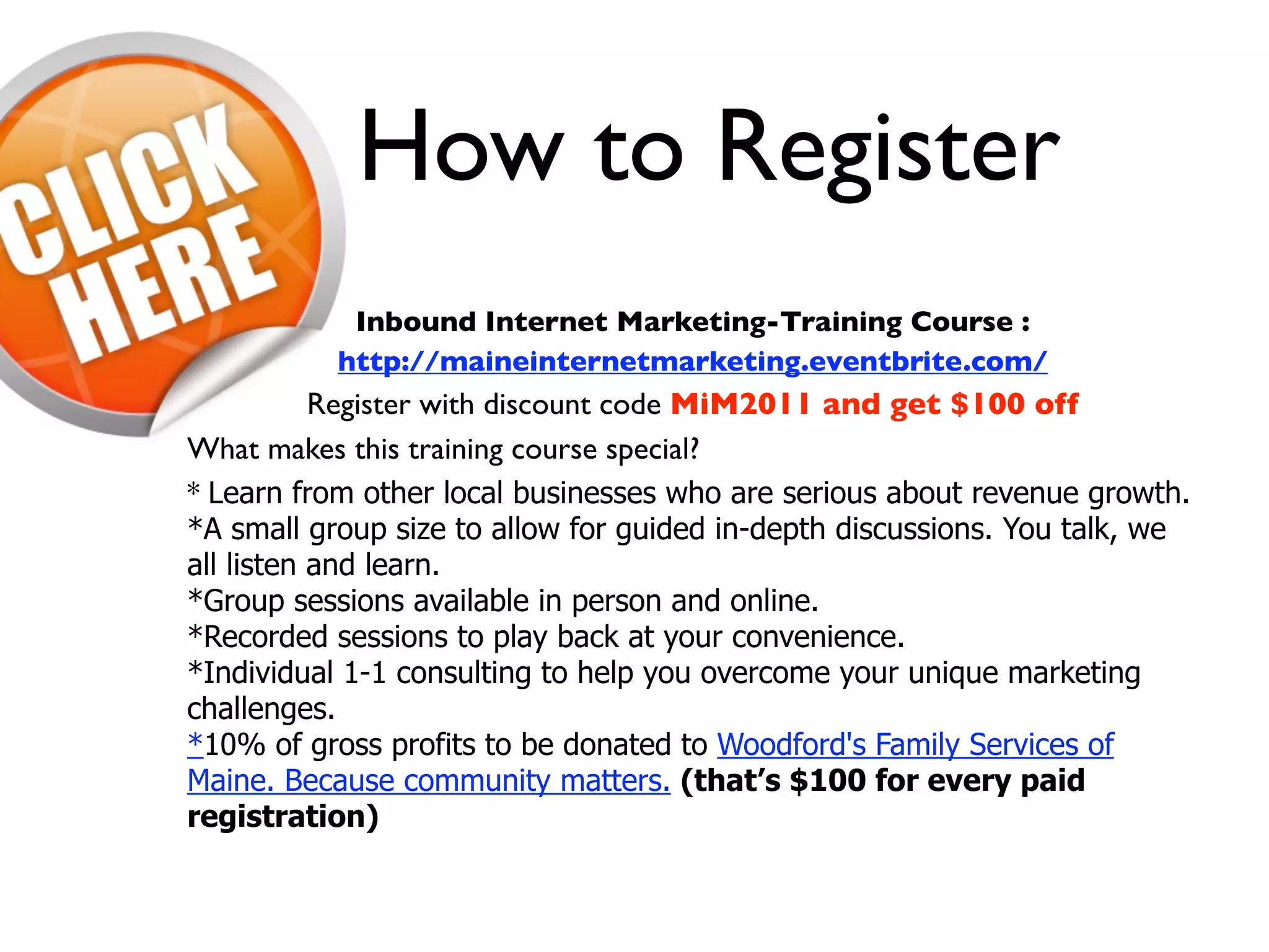 How to Register
            Inbound Internet Marketing-Training Course :
           http://maineinternetmarketing.eventbrite.com/
           Register with discount code MiM2011 and get $100 off
What makes this training course special?
* Learn from other local businesses who are serious about revenue growth.
*A small group size to allow for guided in-depth discussions. You talk, we
all listen and learn.
*Group sessions available in person and online.
*Recorded sessions to play back at your convenience.
*Individual 1-1 consulting to help you overcome your unique marketing
challenges.
*10% of gross profits to be donated to Woodford's Family Services of
Maine. Because community matters. (that’s $100 for every paid
registration)
 