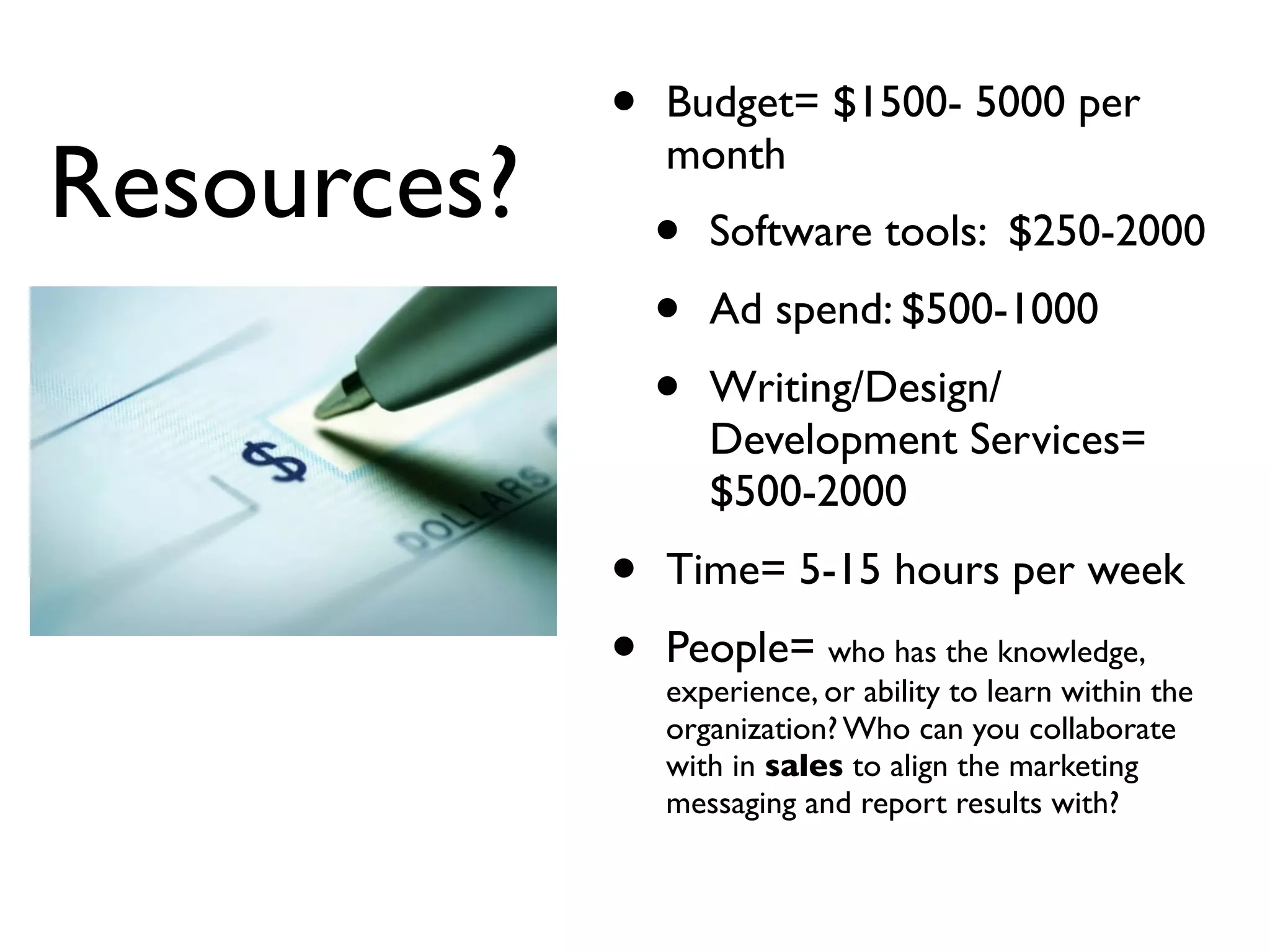 •   Budget= $1500- 5000 per

Resources?       month
                 •   Software tools: $250-2000
                 •   Ad spend: $500-1000
                 •   Writing/Design/
                     Development Services=
                     $500-2000
             •   Time= 5-15 hours per week
             •   People= who has the knowledge,
                 experience, or ability to learn within the
                 organization? Who can you collaborate
                 with in sales to align the marketing
                 messaging and report results with?
 