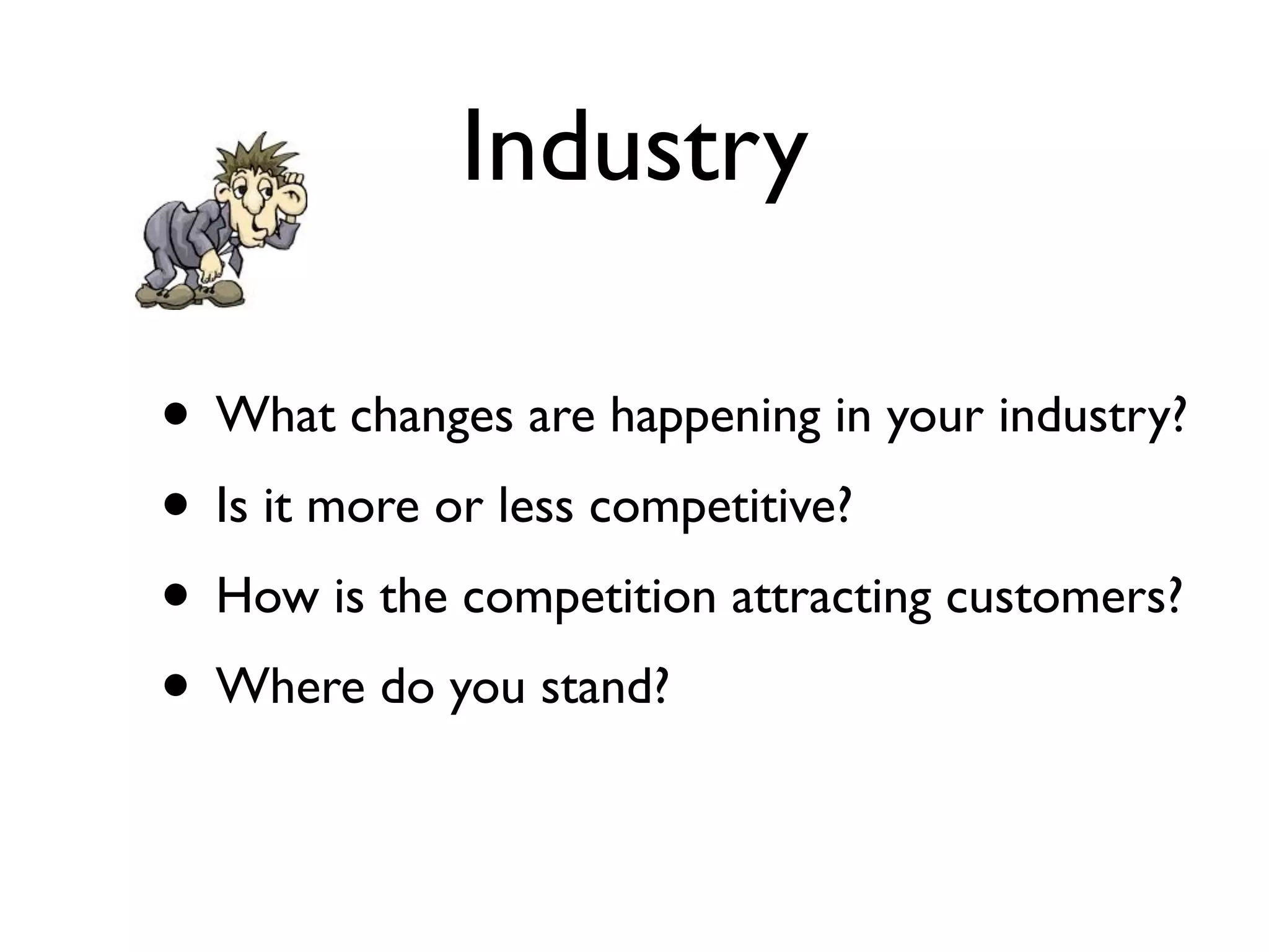 Industry

• What changes are happening in your industry?
• Is it more or less competitive?
• How is the competition attracting customers?
• Where do you stand?
 