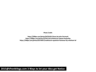 Photo Credit:
https://500px.com/photo/64791051/share-by-john-forsmark
https://500px.com/photo/52762714/untitled-by-mykola-kisylychka
https://500px.com/photo/62570957/traditional-rajasthani-footwear-by-miksham-lal
2015@VhonbVega.com 3 Ways to let your Idea get Notice
 