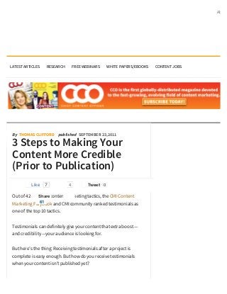 About




LATEST ARTICLES    RESEARCH        FREE WEBINARS    WHITE PAPERS/EBOOKS   CONTENT JOBS




 By THOMAS CLIFFORD published SEPTEMBER 23, 2011

 3 Steps to Making Your
 Content More Credible
 (Prior to Publication)
           Like   7            4          Tweet 0

 Out of 42 different content marketing tactics, the CMI Content
               Share
              61
 Marketing Playbook and CMI community ranked testimonials as
 one of the top 10 tactics.


 Testimonials can definitely give your content that extra boost —
 and credibility —your audience is looking for.


 But here’s the thing: Receiving testimonials after a project is
 complete is easy enough. But how do you receive testimonials
 when your content isn’t published yet?
 