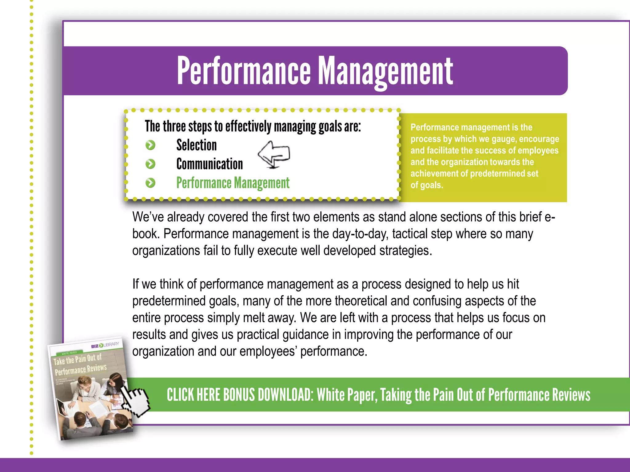 Performance management is the
                                                       process by which we gauge, encourage
                                                       and facilitate the success of employees
                                                       and the organization towards the
                                                       achievement of predetermined set
                                                       of goals.


We’ve already covered the first two elements as stand alone sections of this brief e-
book. Performance management is the day-to-day, tactical step where so many
organizations fail to fully execute well developed strategies.

If we think of performance management as a process designed to help us hit
predetermined goals, many of the more theoretical and confusing aspects of the
entire process simply melt away. We are left with a process that helps us focus on
results and gives us practical guidance in improving the performance of our
organization and our employees’ performance.
 