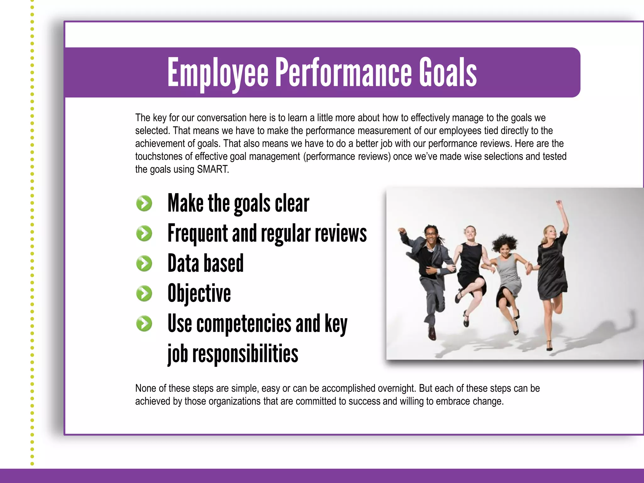 The key for our conversation here is to learn a little more about how to effectively manage to the goals we
selected. That means we have to make the performance measurement of our employees tied directly to the
achievement of goals. That also means we have to do a better job with our performance reviews. Here are the
touchstones of effective goal management (performance reviews) once we’ve made wise selections and tested
the goals using SMART.




None of these steps are simple, easy or can be accomplished overnight. But each of these steps can be
achieved by those organizations that are committed to success and willing to embrace change.
 
