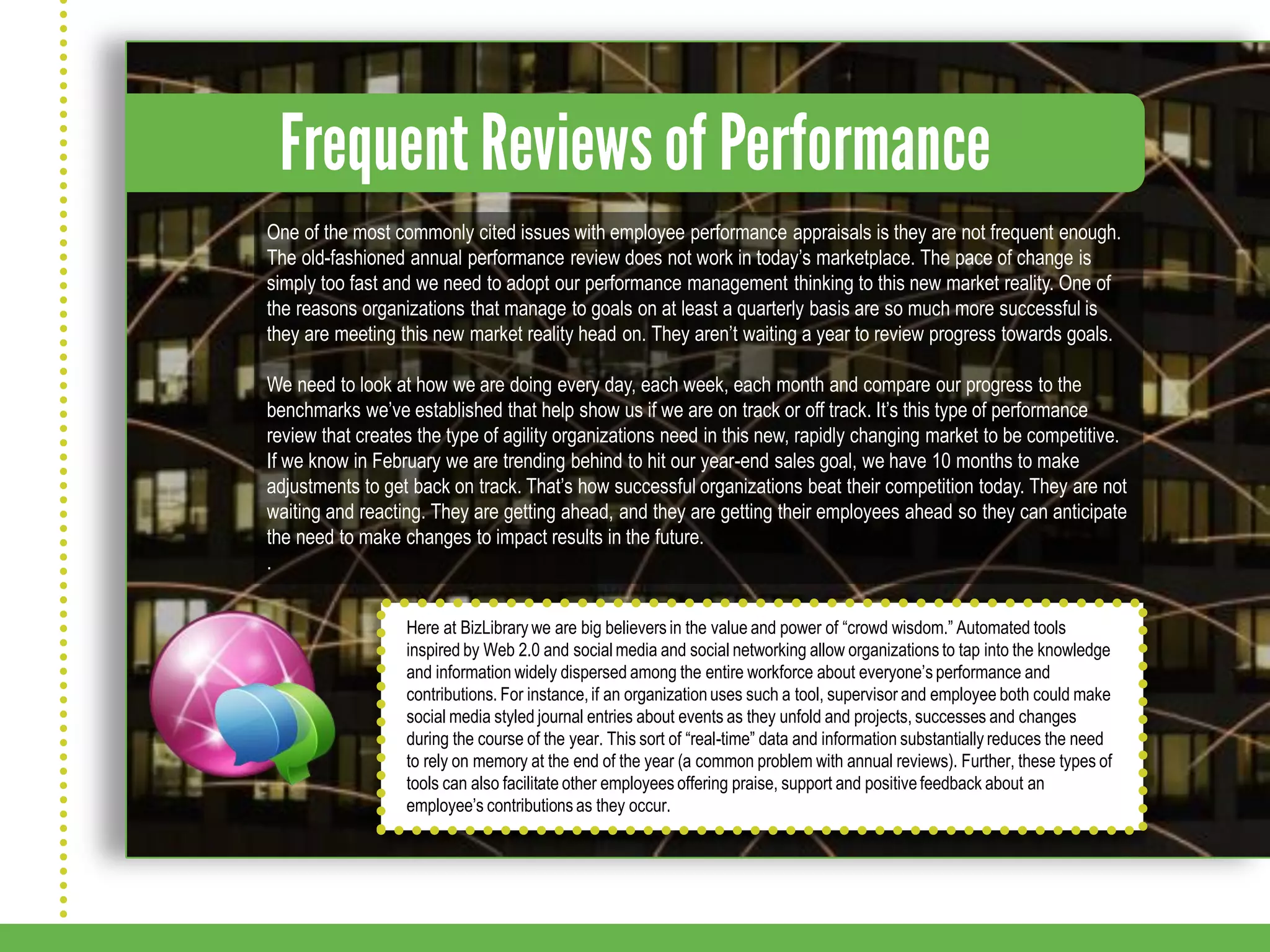 One of the most commonly cited issues with employee performance appraisals is they are not frequent enough.
The old-fashioned annual performance review does not work in today’s marketplace. The pace of change is
simply too fast and we need to adopt our performance management thinking to this new market reality. One of
the reasons organizations that manage to goals on at least a quarterly basis are so much more successful is
they are meeting this new market reality head on. They aren’t waiting a year to review progress towards goals.

We need to look at how we are doing every day, each week, each month and compare our progress to the
benchmarks we’ve established that help show us if we are on track or off track. It’s this type of performance
review that creates the type of agility organizations need in this new, rapidly changing market to be competitive.
If we know in February we are trending behind to hit our year-end sales goal, we have 10 months to make
adjustments to get back on track. That’s how successful organizations beat their competition today. They are not
waiting and reacting. They are getting ahead, and they are getting their employees ahead so they can anticipate
the need to make changes to impact results in the future.
.


                  Here at BizLibrary we are big believers in the value and power of “crowd wisdom.” Automated tools
                  inspired by Web 2.0 and social media and social networking allow organizations to tap into the knowledge
                  and information widely dispersed among the entire workforce about everyone’s performance and
                  contributions. For instance, if an organization uses such a tool, supervisor and employee both could make
                  social media styled journal entries about events as they unfold and projects, successes and changes
                  during the course of the year. This sort of “real-time” data and information substantially reduces the need
                  to rely on memory at the end of the year (a common problem with annual reviews). Further, these types of
                  tools can also facilitate other employees offering praise, support and positive feedback about an
                  employee’s contributions as they occur.
 