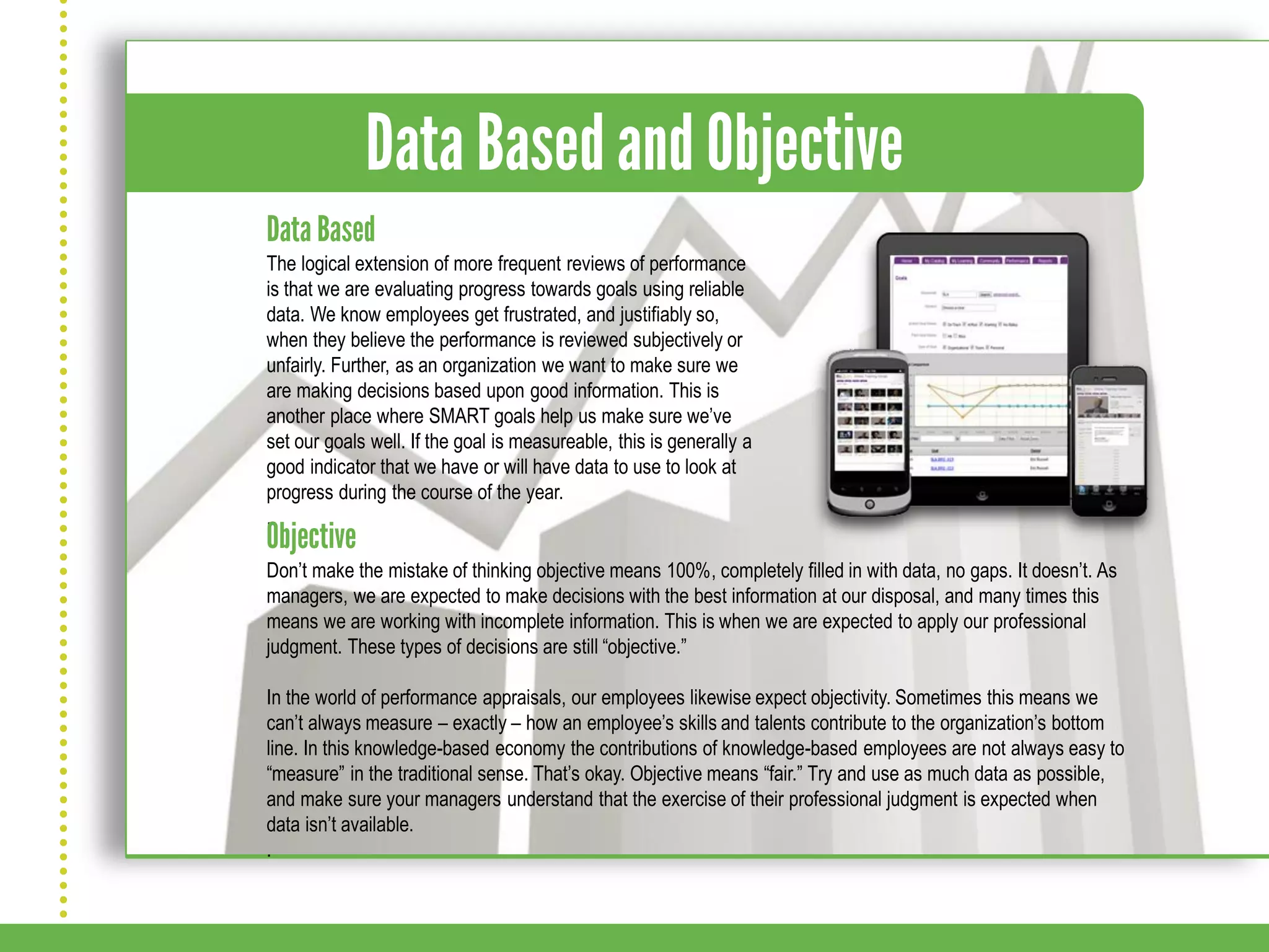 The logical extension of more frequent reviews of performance
is that we are evaluating progress towards goals using reliable
data. We know employees get frustrated, and justifiably so,
when they believe the performance is reviewed subjectively or
unfairly. Further, as an organization we want to make sure we
are making decisions based upon good information. This is
another place where SMART goals help us make sure we’ve
set our goals well. If the goal is measureable, this is generally a
good indicator that we have or will have data to use to look at
progress during the course of the year.
.

Don’t make the mistake of thinking objective means 100%, completely filled in with data, no gaps. It doesn’t. As
managers, we are expected to make decisions with the best information at our disposal, and many times this
means we are working with incomplete information. This is when we are expected to apply our professional
judgment. These types of decisions are still “objective.”

In the world of performance appraisals, our employees likewise expect objectivity. Sometimes this means we
can’t always measure – exactly – how an employee’s skills and talents contribute to the organization’s bottom
line. In this knowledge-based economy the contributions of knowledge-based employees are not always easy to
“measure” in the traditional sense. That’s okay. Objective means “fair.” Try and use as much data as possible,
and make sure your managers understand that the exercise of their professional judgment is expected when
data isn’t available.
.
 
