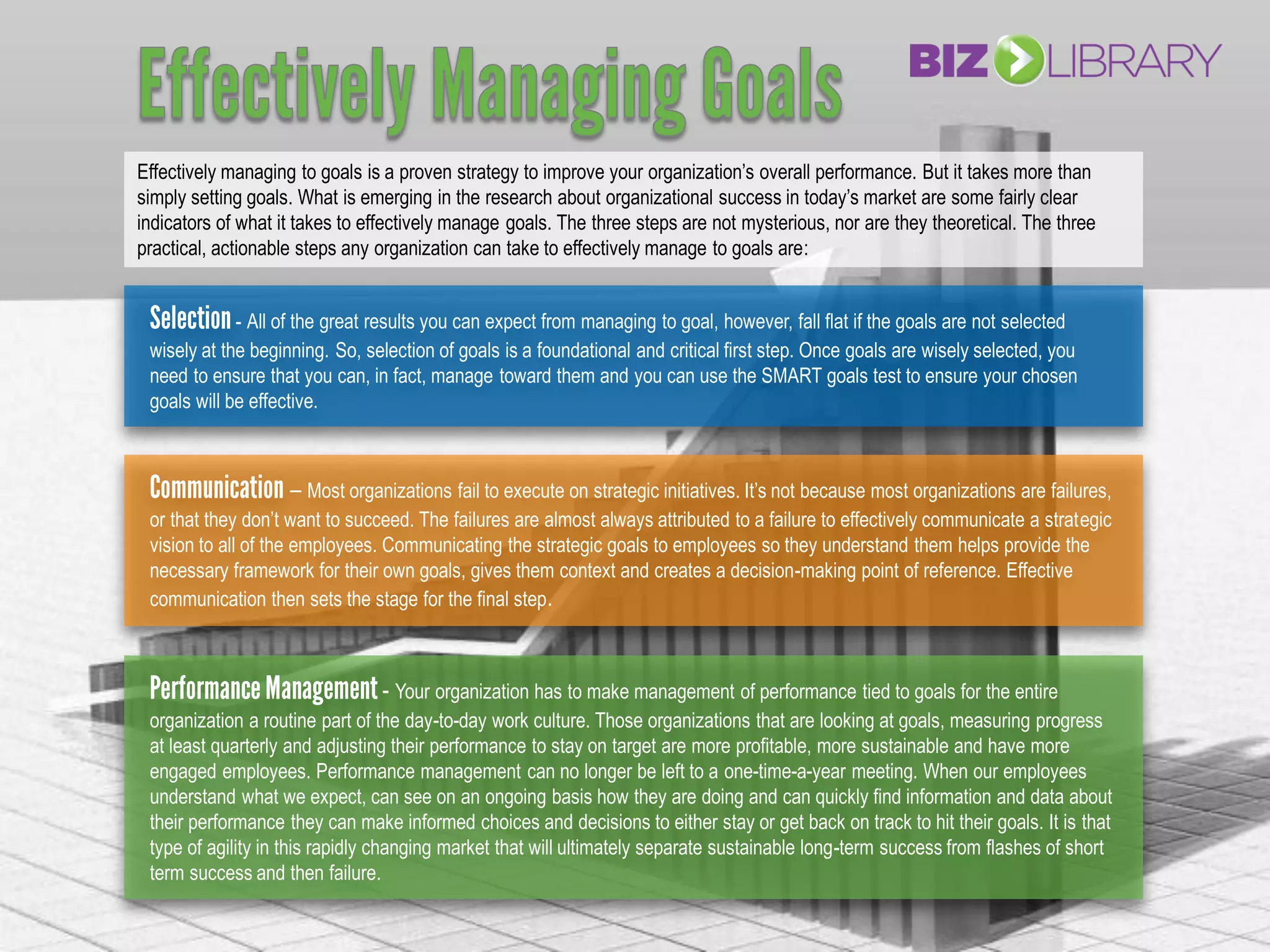 Effectively managing to goals is a proven strategy to improve your organization’s overall performance. But it takes more than
simply setting goals. What is emerging in the research about organizational success in today’s market are some fairly clear
indicators of what it takes to effectively manage goals. The three steps are not mysterious, nor are they theoretical. The three
practical, actionable steps any organization can take to effectively manage to goals are:


             - All of the great results you can expect from managing to goal, however, fall flat if the goals are not selected
 wisely at the beginning. So, selection of goals is a foundational and critical first step. Once goals are wisely selected, you
 need to ensure that you can, in fact, manage toward them and you can use the SMART goals test to ensure your chosen
 goals will be effective.



                    – Most organizations fail to execute on strategic initiatives. It’s not because most organizations are failures,
 or that they don’t want to succeed. The failures are almost always attributed to a failure to effectively communicate a strategic
 vision to all of the employees. Communicating the strategic goals to employees so they understand them helps provide the
 necessary framework for their own goals, gives them context and creates a decision-making point of reference. Effective
 communication then sets the stage for the final step.



                                - Your organization has to make management of performance tied to goals for the entire
 organization a routine part of the day-to-day work culture. Those organizations that are looking at goals, measuring progress
 at least quarterly and adjusting their performance to stay on target are more profitable, more sustainable and have more
 engaged employees. Performance management can no longer be left to a one-time-a-year meeting. When our employees
 understand what we expect, can see on an ongoing basis how they are doing and can quickly find information and data about
 their performance they can make informed choices and decisions to either stay or get back on track to hit their goals. It is that
 type of agility in this rapidly changing market that will ultimately separate sustainable long-term success from flashes of short
 term success and then failure.
 