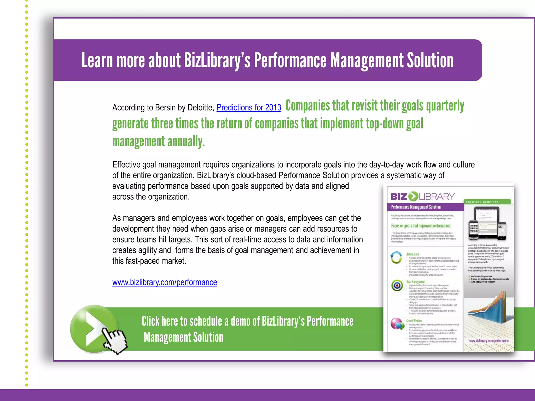 According to Bersin by Deloitte, Predictions for 2013




Effective goal management requires organizations to incorporate goals into the day-to-day work flow and culture
of the entire organization. BizLibrary’s cloud-based Performance Solution provides a systematic way of
evaluating performance based upon goals supported by data and aligned
across the organization.

As managers and employees work together on goals, employees can get the
development they need when gaps arise or managers can add resources to
ensure teams hit targets. This sort of real-time access to data and information
creates agility and forms the basis of goal management and achievement in
this fast-paced market.

www.bizlibrary.com/performance
 
