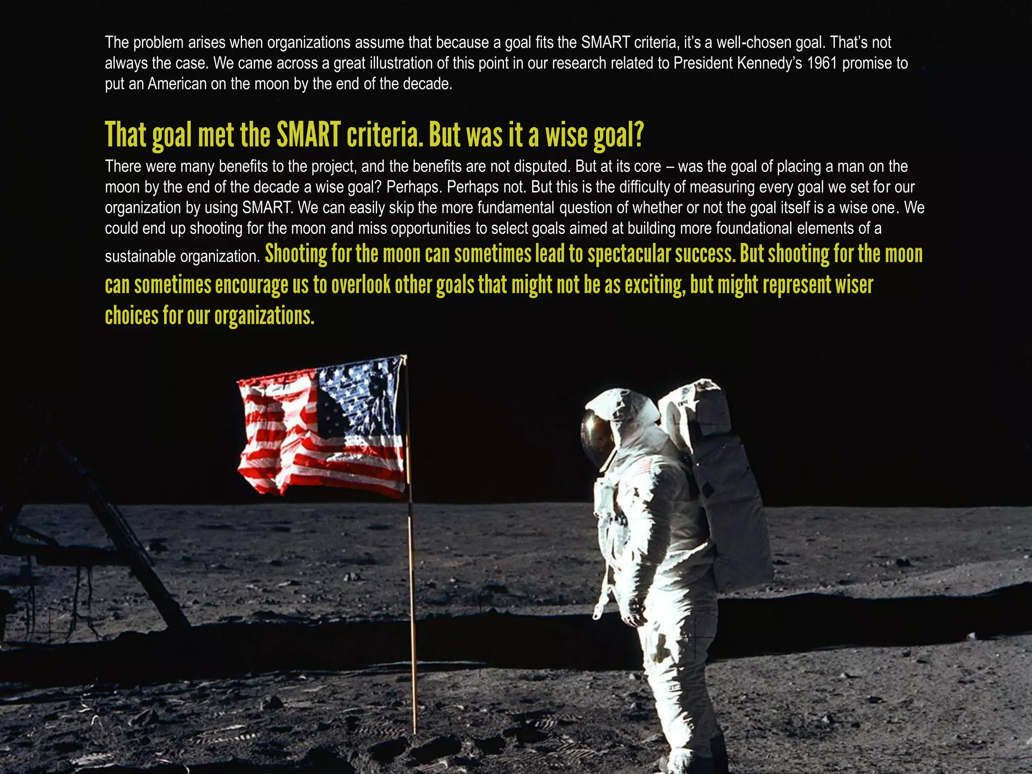 The problem arises when organizations assume that because a goal fits the SMART criteria, it’s a well-chosen goal. That’s not
always the case. We came across a great illustration of this point in our research related to President Kennedy’s 1961 promise to
put an American on the moon by the end of the decade.



There were many benefits to the project, and the benefits are not disputed. But at its core – was the goal of placing a man on the
moon by the end of the decade a wise goal? Perhaps. Perhaps not. But this is the difficulty of measuring every goal we set for our
organization by using SMART. We can easily skip the more fundamental question of whether or not the goal itself is a wise one. We
could end up shooting for the moon and miss opportunities to select goals aimed at building more foundational elements of a
sustainable organization.
 