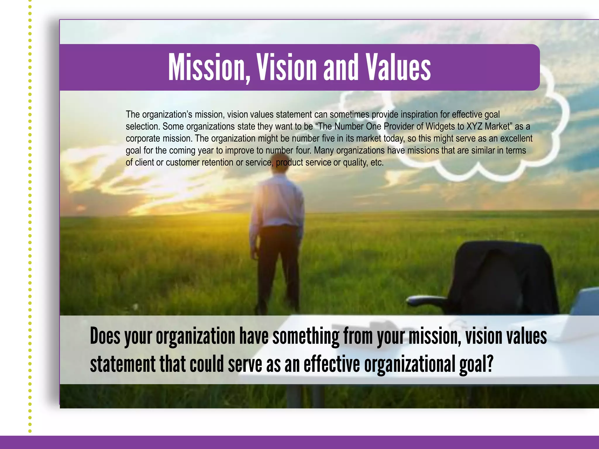 The organization’s mission, vision values statement can sometimes provide inspiration for effective goal
selection. Some organizations state they want to be “The Number One Provider of Widgets to XYZ Market” as a
corporate mission. The organization might be number five in its market today, so this might serve as an excellent
goal for the coming year to improve to number four. Many organizations have missions that are similar in terms
of client or customer retention or service, product service or quality, etc.
 