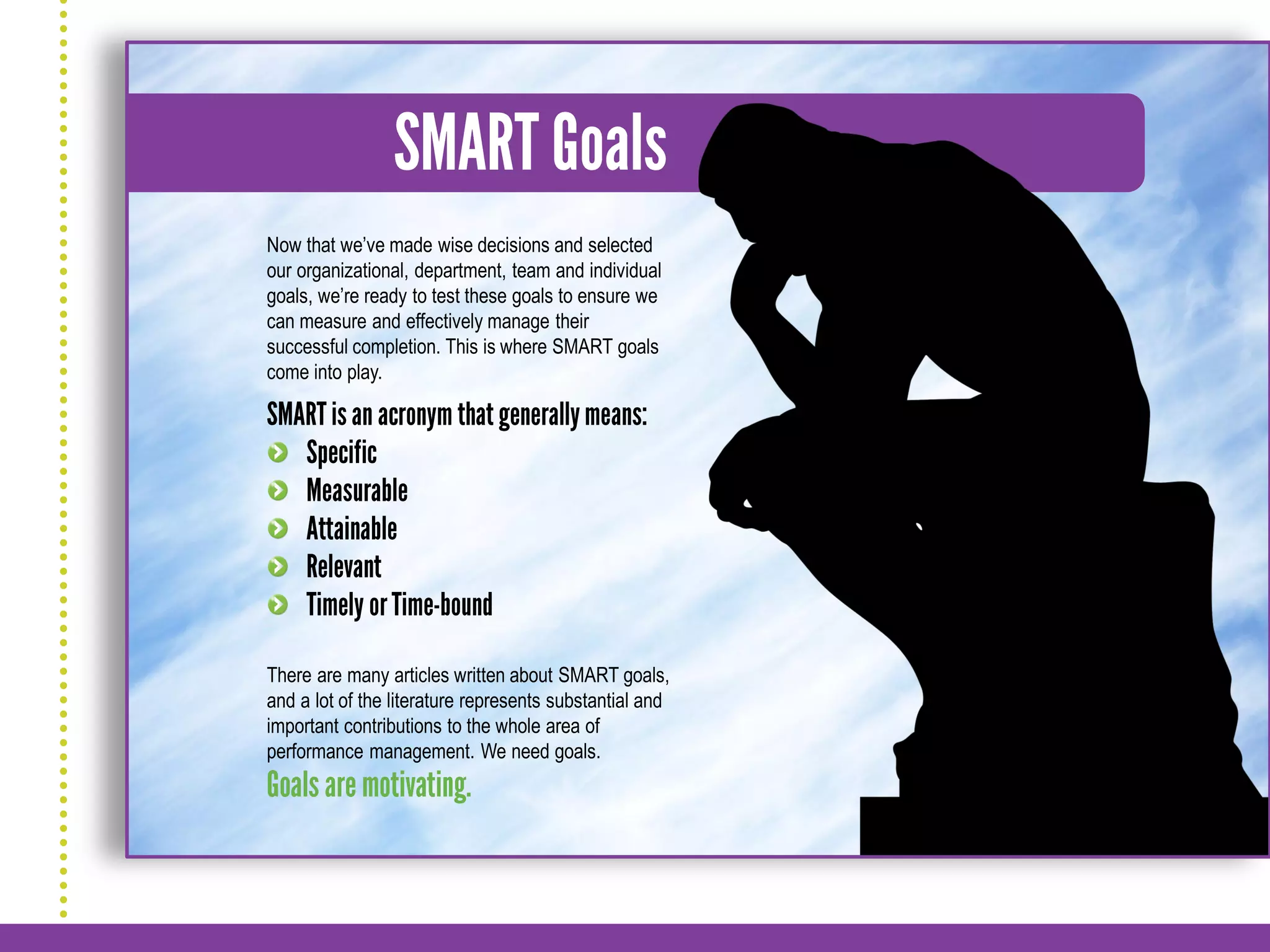 Now that we’ve made wise decisions and selected
our organizational, department, team and individual
goals, we’re ready to test these goals to ensure we
can measure and effectively manage their
successful completion. This is where SMART goals
come into play.




There are many articles written about SMART goals,
and a lot of the literature represents substantial and
important contributions to the whole area of
performance management. We need goals.
 