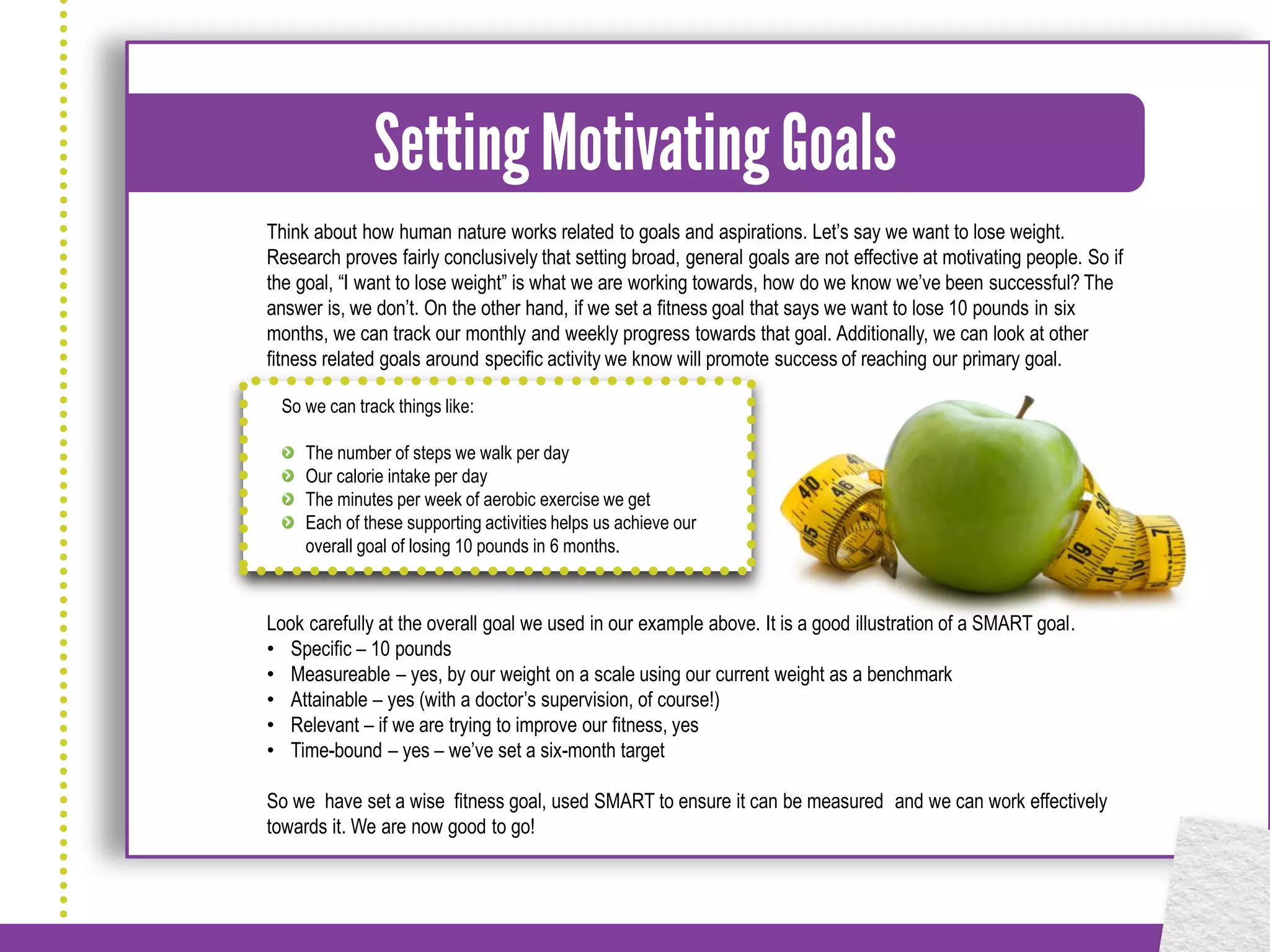 Think about how human nature works related to goals and aspirations. Let’s say we want to lose weight.
Research proves fairly conclusively that setting broad, general goals are not effective at motivating people. So if
the goal, “I want to lose weight” is what we are working towards, how do we know we’ve been successful? The
answer is, we don’t. On the other hand, if we set a fitness goal that says we want to lose 10 pounds in six
months, we can track our monthly and weekly progress towards that goal. Additionally, we can look at other
fitness related goals around specific activity we know will promote success of reaching our primary goal.

 So we can track things like:

     The number of steps we walk per day
     Our calorie intake per day
     The minutes per week of aerobic exercise we get
     Each of these supporting activities helps us achieve our
     overall goal of losing 10 pounds in 6 months.



Look carefully at the overall goal we used in our example above. It is a good illustration of a SMART goal.
• Specific – 10 pounds
• Measureable – yes, by our weight on a scale using our current weight as a benchmark
• Attainable – yes (with a doctor’s supervision, of course!)
• Relevant – if we are trying to improve our fitness, yes
• Time-bound – yes – we’ve set a six-month target

So we have set a wise fitness goal, used SMART to ensure it can be measured and we can work effectively
towards it. We are now good to go!
 
