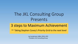 The JKL Consulting Group
Presents
3 steps to Maximum Achievement
– Taking Stephen Covey’s Priority Grid to the next level
Jay Sunderland, MBA, SPHR, HPIC
President, JKL Consulting Group
 