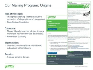 Yesmail Confidential 8 
Our Mailing Program: Origins 
Type of Messages: 
• Thought Leadership Promo: exclusive 
promotion of single pieces of new content 
• Five-Section Newsletter 
Frequency: 
• Thought Leadership: from 0 to 4 times a 
month (as new content was developed) 
• Newsletter: quarterly 
Segmentation: 
• Opened/Clicked within 18 months OR 
subscribed within 90 days 
Domain: 
• A single sending domain 
 