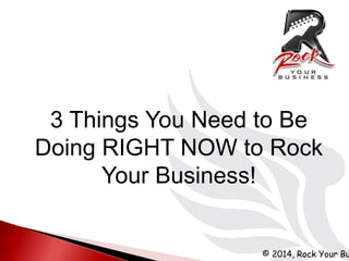 © 2014, Rock Your Bu
3 Things You Need to Be
Doing RIGHT NOW to Rock
Your Business!
 