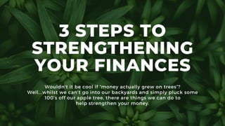 3 STEPS TO
STRENGTHENING
YOUR FINANCES
Wouldn't it be cool if “money actually grew on trees”?
Well...whilst we can’t go into our backyards and simply pluck some
100’s off our apple tree, there are things we can do to
help strengthen your money.
 