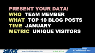 searchmarketingexpo.com
@TimGillmanDrums
#SMX #33D
PRESENT YOUR DATA!
WHO TEAM MEMBER
WHAT TOP 10 BLOG POSTS
TIME JANUARY
METRIC UNIQUE VISITORS
 