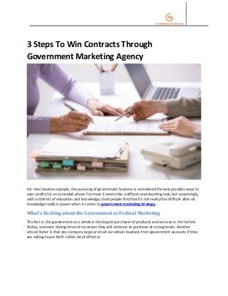 3 Steps To Win Contracts Through
Government Marketing Agency
For most business people, the pursuing of government business is considered the best possible ways to
earn profits for an extended phase. For most it seems like a difficult and daunting task, but surprisingly,
with a little bit of education and knowledge, most people find that it's not really that difficult after all.
Knowledge really is power when it comes to government marketing strategy.
What’s Exciting about the Government or Federal Marketing
The fact is, the government as a whole is the largest purchaser of products and services in the United
States, and even during times of recession they will continue to purchase at strong levels. Another
critical factor is that any company large or small can obtain business from government accounts if they
are willing to put forth a little bit of effort or
 