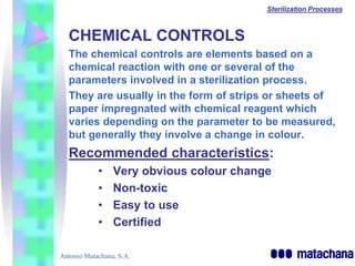 Sterilization Processes



  CHEMICAL CONTROLS
  The chemical controls are elements based on a
  chemical reaction with one or several of the
  parameters involved in a sterilization process.
  They are usually in the form of strips or sheets of
  paper impregnated with chemical reagent which
  varies depending on the parameter to be measured,
  but generally they involve a change in colour.
  Recommended characteristics:
            •    Very obvious colour change
            •    Non-toxic
            •    Easy to use
            •    Certified

Antonio Matachana, S.A.
 