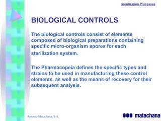 Sterilization Processes




  BIOLOGICAL CONTROLS
  The biological controls consist of elements
  composed of biological preparations containing
  specific micro-organism spores for each
  sterilization system.

  The Pharmacopeia defines the specific types and
  strains to be used in manufacturing these control
  elements, as well as the means of recovery for their
  subsequent analysis.




Antonio Matachana, S.A.
 