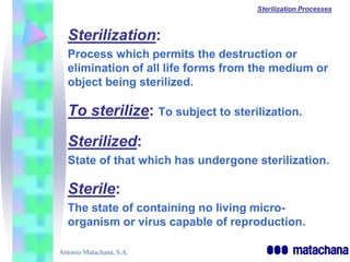 Sterilization Processes



  Sterilization:
  Process which permits the destruction or
  elimination of all life forms from the medium or
  object being sterilized.

  To sterilize: To subject to sterilization.
  Sterilized:
  State of that which has undergone sterilization.

  Sterile:
  The state of containing no living micro-
  organism or virus capable of reproduction.

Antonio Matachana, S.A.
 