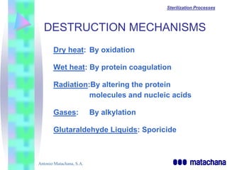 Sterilization Processes



  DESTRUCTION MECHANISMS
       Dry heat: By oxidation

       Wet heat: By protein coagulation

       Radiation:By altering the protein
                 molecules and nucleic acids

       Gases:             By alkylation

       Glutaraldehyde Liquids: Sporicide



Antonio Matachana, S.A.
 