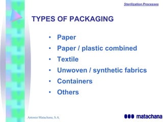 Sterilization Processes




  TYPES OF PACKAGING

               • Paper
               • Paper / plastic combined
               • Textile
               • Unwoven / synthetic fabrics
               • Containers
               • Others


Antonio Matachana, S.A.
 