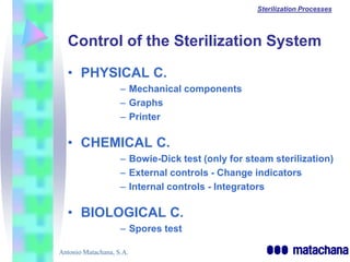 Sterilization Processes




  Control of the Sterilization System

  • PHYSICAL C.
                    – Mechanical components
                    – Graphs
                    – Printer

  • CHEMICAL C.
                    – Bowie-Dick test (only for steam sterilization)
                    – External controls - Change indicators
                    – Internal controls - Integrators

  • BIOLOGICAL C.
                    – Spores test

Antonio Matachana, S.A.
 