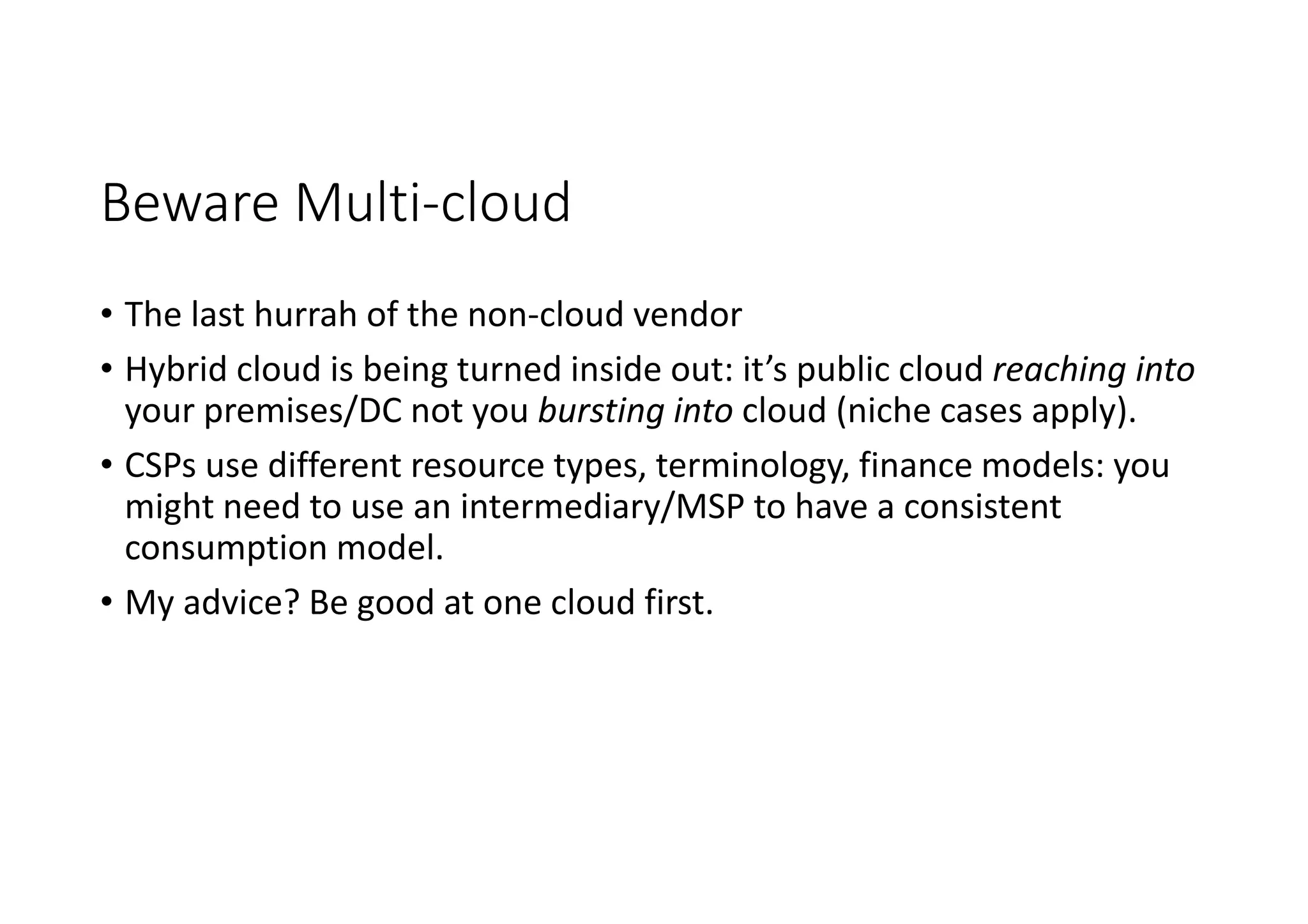 Beware Multi-cloud
• The last hurrah of the non-cloud vendor
• Hybrid cloud is being turned inside out: it’s public cloud reaching into
your premises/DC not you bursting into cloud (niche cases apply).
• CSPs use different resource types, terminology, finance models: you
might need to use an intermediary/MSP to have a consistent
consumption model.
• My advice? Be good at one cloud first.
 