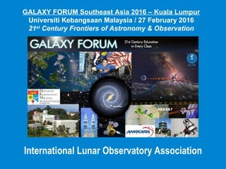 International Lunar Observatory Association
GALAXY FORUM Southeast Asia 2016 – Kuala Lumpur
Universiti Kebangsaan Malaysia / 27 February 2016
21st
Century Frontiers of Astronomy & Observation
 
