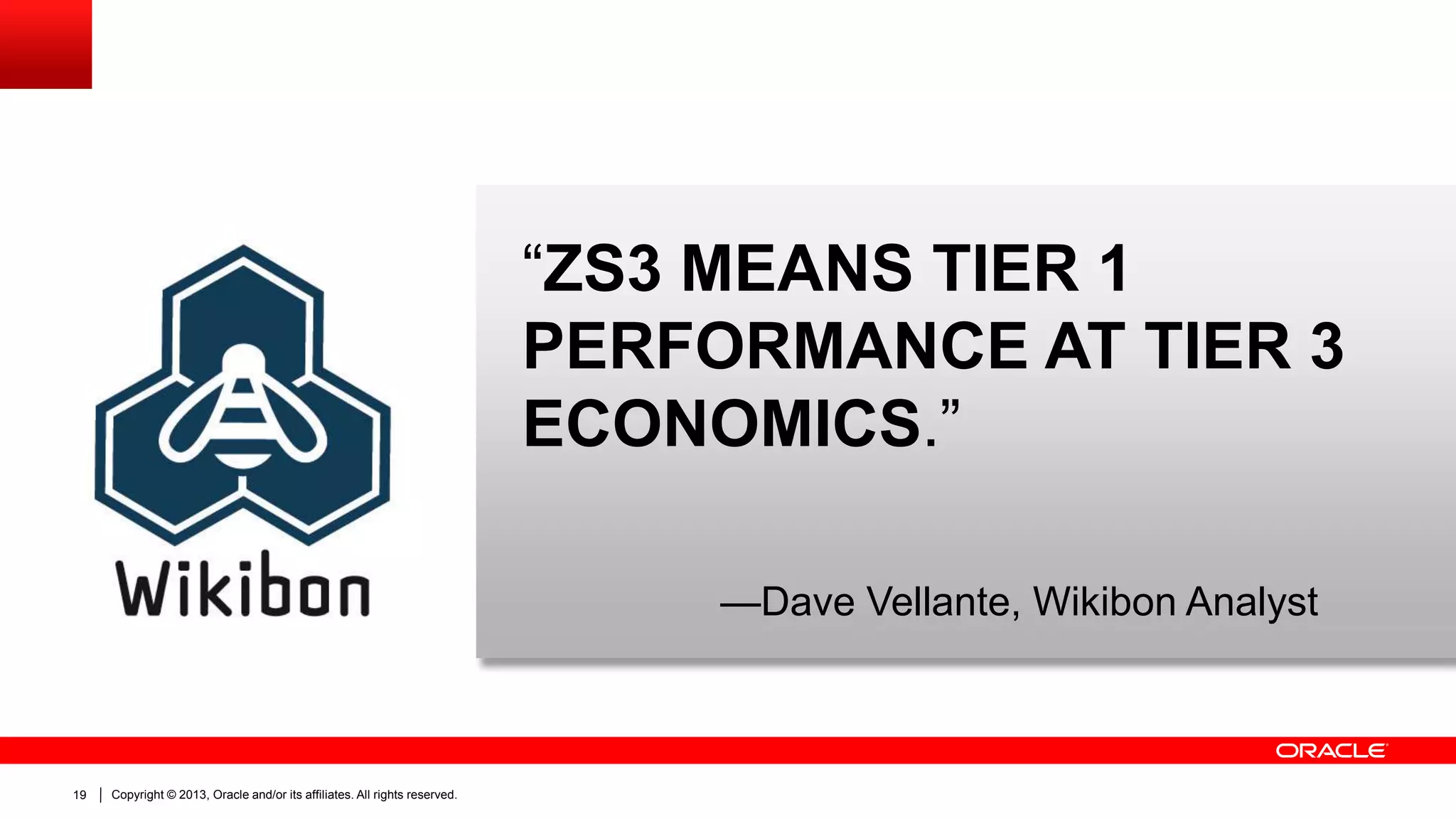 “ZS3 MEANS TIER 1
PERFORMANCE AT TIER 3
ECONOMICS.”
—Dave Vellante, Wikibon Analyst

19

Copyright © 2013, Oracle and/or its affiliates. All rights reserved.

 