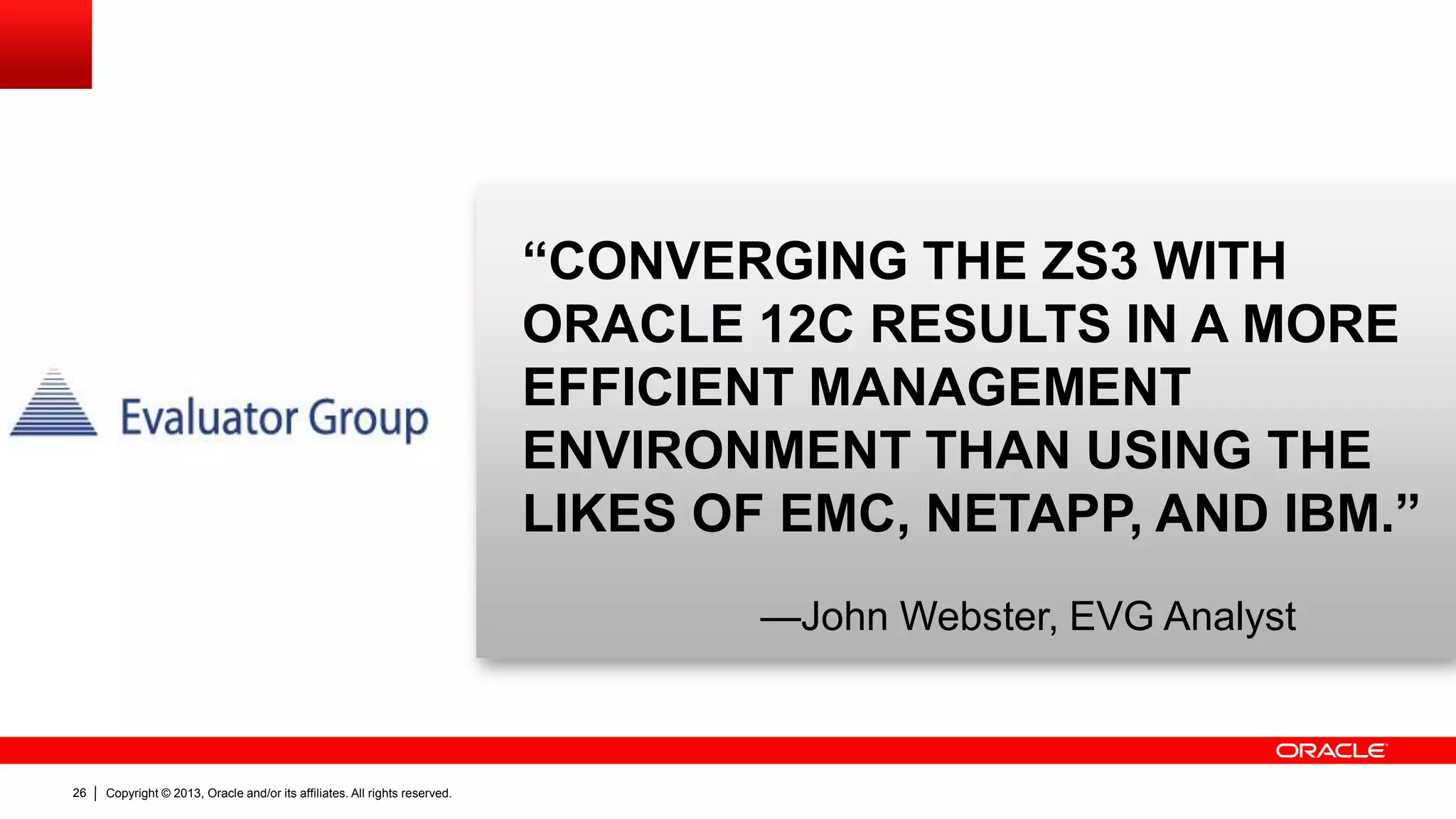 “CONVERGING THE ZS3 WITH
ORACLE 12C RESULTS IN A MORE
EFFICIENT MANAGEMENT
ENVIRONMENT THAN USING THE
LIKES OF EMC, NETAPP, AND IBM.”
—John Webster, EVG Analyst

26

Copyright © 2013, Oracle and/or its affiliates. All rights reserved.

 