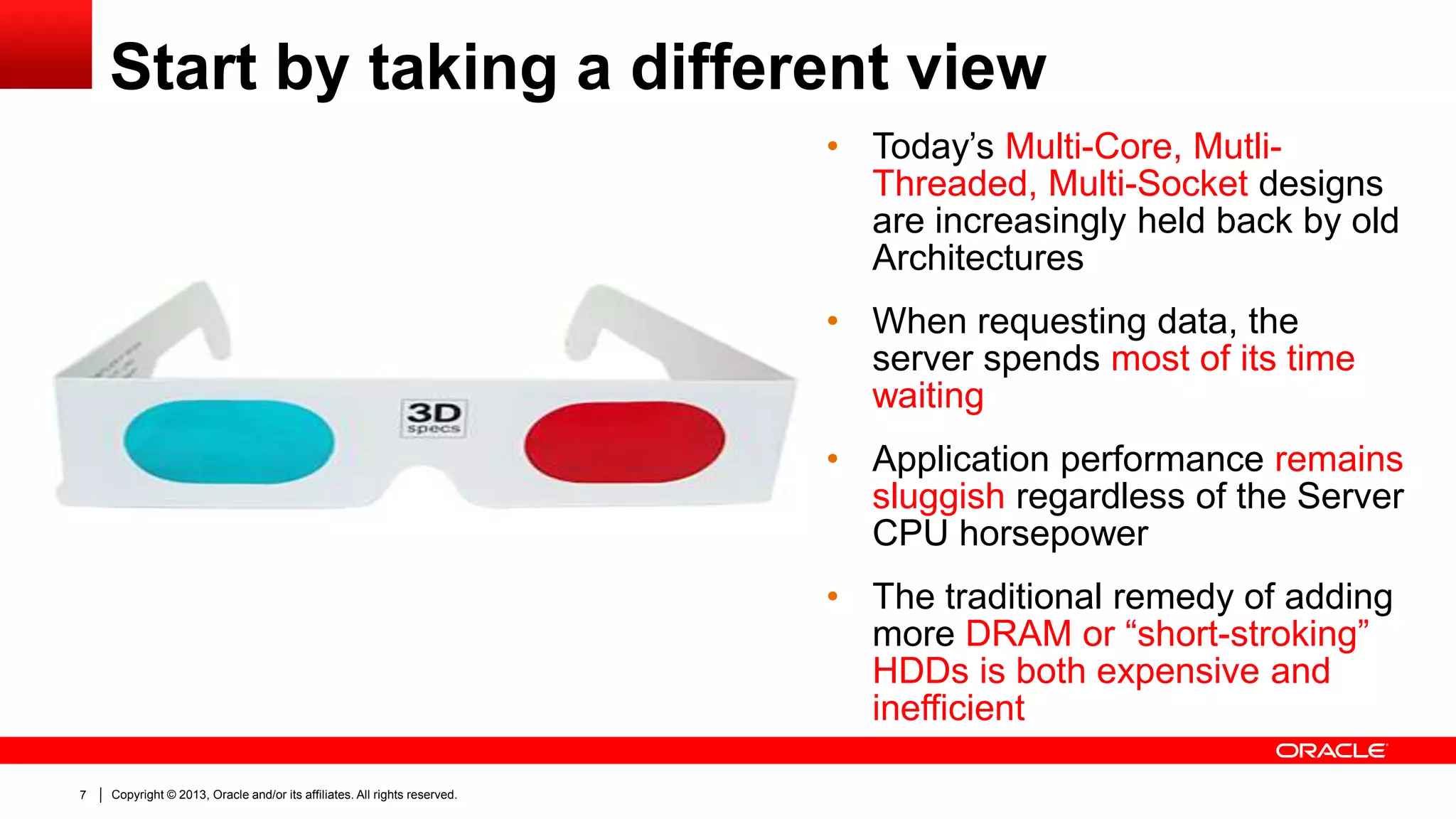 Start by taking a different view
120000000

100000000

80000000

60000000

40000000

20000000

0

7

Copyright © 2013, Oracle and/or its affiliates. All rights reserved.

• Today’s Multi-Core, MutliThreaded, Multi-Socket designs
are increasingly held back by old
Architectures
• When requesting data, the
server spends most of its time
waiting
• Application performance remains
sluggish regardless of the Server
CPU horsepower
• The traditional remedy of adding
more DRAM or “short-stroking”
HDDs is both expensive and
inefficient

 