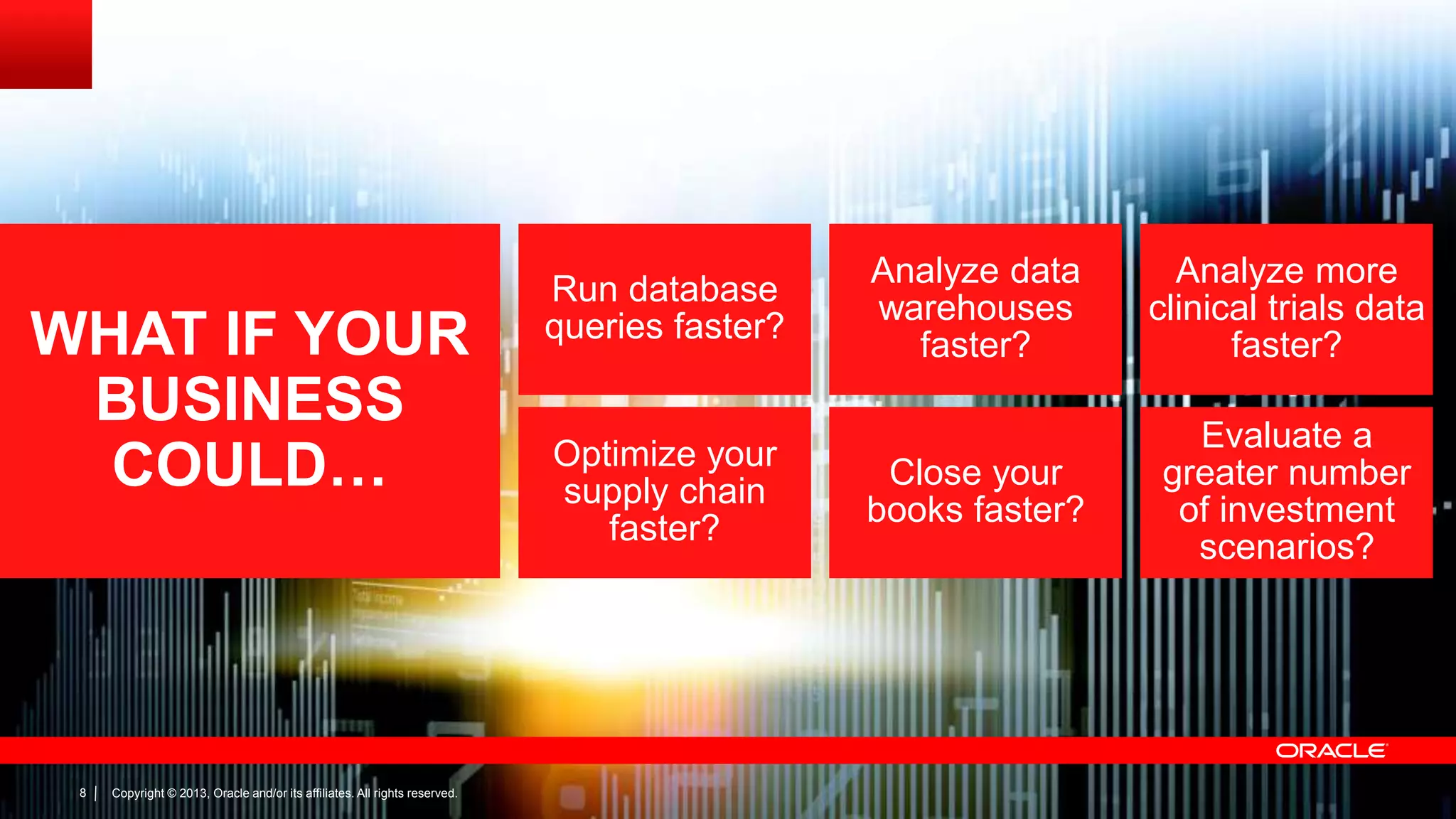WHAT IF YOUR
BUSINESS
COULD…

8

Copyright © 2013, Oracle and/or its affiliates. All rights reserved.

Run database
queries faster?

Optimize your
supply chain
faster?

Analyze data
warehouses
faster?

Analyze more
clinical trials data
faster?

Close your
books faster?

Evaluate a
greater number
of investment
scenarios?

 